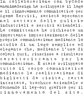 In collaborazione con byCode anonimadesign ha sviluppato il logo e il rinnovamento comunicativo per Agema Servizi, società operante nel settore delle pulizie industriali e servizi aziendali. La committenza ha richiesto un importante impreziosimento della propria comunicazione mediante lo studio di un logo semplice ed elegante che, mediante l’uso di colori puri, riuscisse a risultare caratterizzante per la comunicazione. È stato sviluppato tutto il corpo comunicativo mediante la realizzazione di biglietti da visita, carta intestata, brochure aziendale e fornendo il lay-out grafico per il rinnovamento del sito.