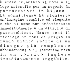 È stato inventato il nome e il logo Artestile per un negozio di parrucchieri in Milano. La committenza ha richiesto un’immagine semplice ed elegante e che il nome non indirizzasse immediatamente a un’attività di parrucchieri. Nasce così il ricciolo in toni di grigio su fondo bianco (parte di un disegno più complesso abbandonato) e il lettering nero in un corsivo inglese immediatamente leggibile.