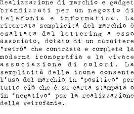 Realizzazione di marchio e gadget brandizzati per un negozio di telefonia e informatica. La ricercata semplicità del marchio è esaltata dal lettering ad esso associato, dotato di un carattere “retrò” che contrasta e completa la moderna iconografia e la vivace associazione di colori. La semplicità delle icone consente l’uso del marchio in “positivo” per tutto ciò che è su carta stampata o in negativo per la realizzazione delle vetrofanie.