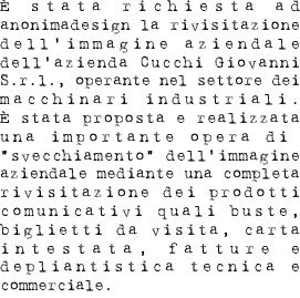 È stata richiesta ad anonimadesign la rivisitazione dell’immagine aziendale dell’azienda Cucchi Giovanni S.r.l., operante nel settore dei macchinari industriali. È stata proposta e realizzata una importante opera di  “svecchiamento” dell’immagine aziendale mediante una completa rivisitazione dei prodotti comunicativi quali buste, biglietti da visita, carta intestata, fatture e depliantistica tecnica e commerciale.