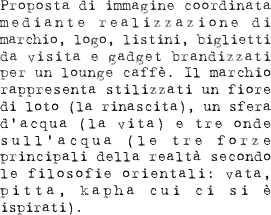 Proposta di immagine coordinata mediante realizzazione di marchio, logo, listini, biglietti da visita e gadget brandizzati per un lounge caffè. Il marchio rappresenta stilizzati un fiore di loto (la rinascita), un sfera d’acqua (la vita) e tre onde sull’acqua (le tre forze principali della realtà secondo le filosofie orientali: vata, pitta, kapha cui ci si è ispirati).