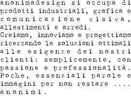 anonimadesign si occupa di prodotti industriali, grafica e comunicazione visiva, allestimenti ed arredi. Creiamo, innoviamo e progettiamo ricercando le soluzioni ottimali alle esigenze dei nostri clienti: semplicemente, con passione e professionalità. Poche, essenziali parole ed immagini per non restare....anonimi.