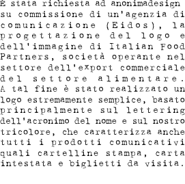 È stata richiesta ad anonimadesign  su commissione di un’agenzia di comunicazione (Eidos), la progettazione del logo e dell’immagine di Italian Food Partners, società operante nel settore dell’export commerciale del settore alimentare. A tal fine è stato realizzato un logo estremamente semplice, basato principalmente sul lettering dell’acronimo del nome e sul nostro tricolore, che caratterizza anche tutti i prodotti comunicativi quali cartelline stampa, carta intestata e biglietti da visita. 