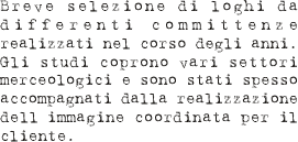 Breve selezione di loghi da differenti committenze realizzati nel corso degli anni. Gli studi coprono vari settori merceologici e sono stati spesso accompagnati dalla realizzazione dell’immagine coordinata per il cliente.