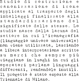 Studio di costruzione e canonizzazione di icone applicate al trasporto degli imballaggi finalizzato alla standardizzazione del significato delle stesse. Lo studio nasce dalla lacuna del settore in cui l’iconografia (linguaggio univoco universale) non viene utilizzata, lasciando a libera interpretazione scritte su merci che sempre più viaggiano in luoghi in cui gli operatori parlano linguaggi differenti, rendendole inutili. Il progetto è stato esposto alla triennale di Milano.