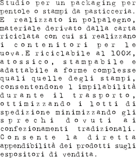Studio per un packaging per pentole o stampi da pasticceria. E’ realizzato in polpalegno, materiale derivato dalla carta riciclata con cui si realizzano i contenitori per le uova.E’riciclabile al 100%, atossico, stampabile e adattabile a forme complesse quali quelle degli stampi, consentendone l’impilabilità durante il trasporto, ottimizzando i lotti di spedizione minimizzando gli sprechi dovuti ai confezionamenti  tradizionali. Consente la diretta appendibilità dei prodotti sugli espositori di vendita.