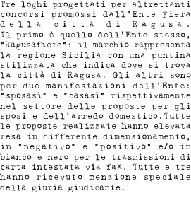 Tre loghi progettati per altrettanti concorsi promossi dall’Ente Fiera della città' di Ragusa. Il primo è quello proprio dell’Ente stesso, “Ragusafiere”: il marchio rappresenta la regione Sicilia con un a puntina stilizzata a localizzare la città di Ragusa. Gli altri sono per due manifestazioni dell’Ente: “sposasi” e “casasi” rispettivamente nel settore delle proposte per gli sposi e dell’arredo domestico. Tutte le proposte realizzate hanno elevata resa in differente dimensionamento, in negativo e positivo e/o in bianco e nero per le trasmissioni di carta intestata a mezzo fax. Tutte e tre hanno ricevuto menzione speciale della giuria giudicante.