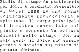 Studio di stampo da pasticceria per dolci a cucchiaio.Presentato al Macef 1999 ha una forma volutamente provocatoria e spiritosa. Il corpo principale si incastra rovesciato sul piatto e consente la cottura diretta nello stampo. Con un solo gesto il dolce può essere girato e servito sul piatto di portata abbinato.