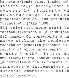 La nota azienda Vama, leader nel settore degli asciugatori a parete, ha richiesto ad anonimadesign la nuova progettazione del suo prodotto “principe”, l’AEA 2000. Gli obiettivi sono stati la razionalizzazione e la riduzione del numero di componenti e un nuovo styling che rendesse moderno un prodotto presente sul mercato da oltre un decennio. È nato U-nik®, frutto di una sinergia fra anonimadesign e la committenza che si propone di rinnovare e incrementare i successi commerciali dello storico prodotto. 